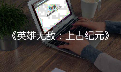 敌好评特别日销英雄无量破万份上古 首纪元