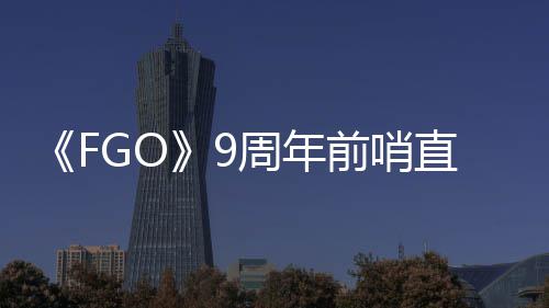 大公活动前哨周年直播周年开新蕾降临速报兽艾从者