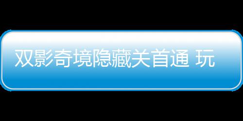 典获全奇境球唯请客通 主创隐藏一成游瑞关首玩家双影就